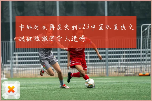 中韩对决再度失利U23中国队复仇之战被迫推迟令人遗憾