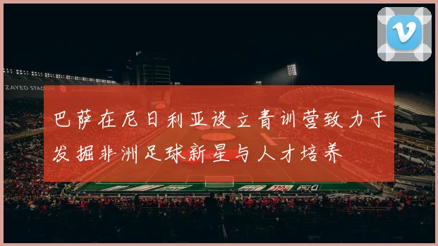 巴萨在尼日利亚设立青训营致力于发掘非洲足球新星与人才培养