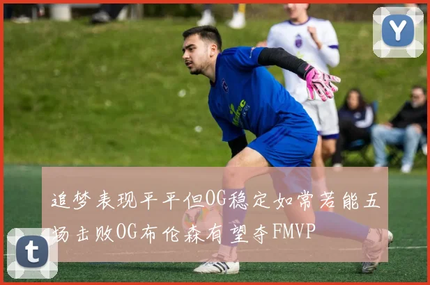 追梦表现平平但OG稳定如常若能五场击败OG布伦森有望夺FMVP
