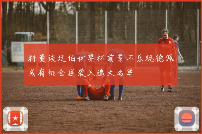 科曼谈廷伯世界杯前景不乐观德佩或有机会逆袭入选大名单