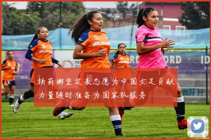 杨莉娜坚定表态愿为中国女足贡献力量随时准备为国家队服务