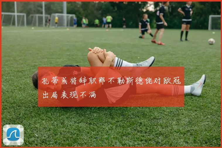 孔蒂或将辞职那不勒斯德佬对欧冠出局表现不满