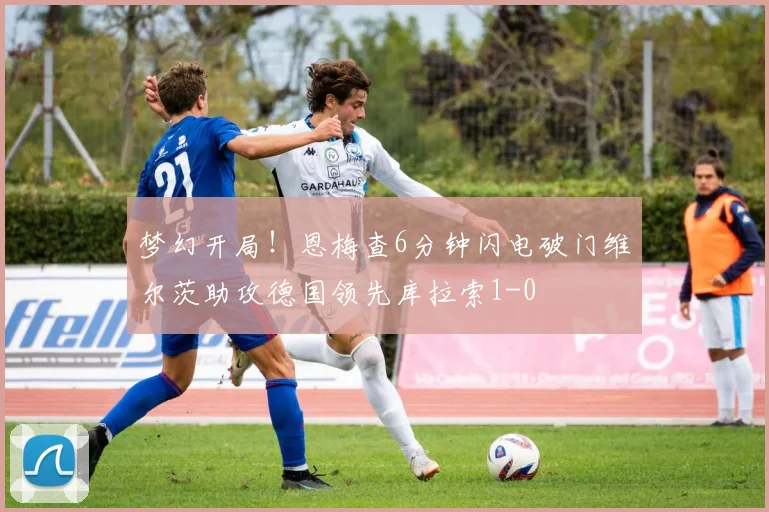 梦幻开局！恩梅查6分钟闪电破门维尔茨助攻德国领先库拉索1-0