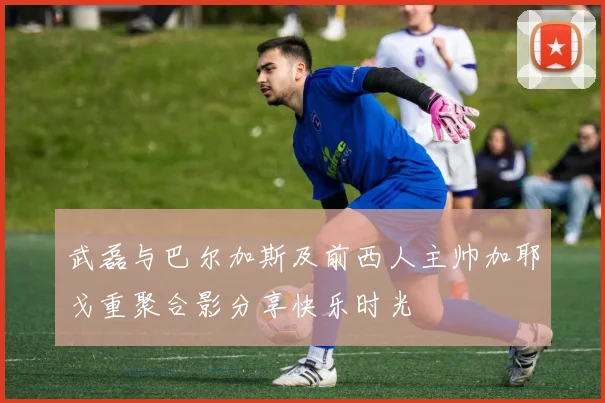 武磊与巴尔加斯及前西人主帅加耶戈重聚合影分享快乐时光