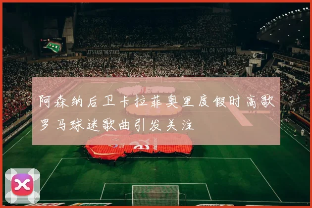 阿森纳后卫卡拉菲奥里度假时高歌罗马球迷歌曲引发关注