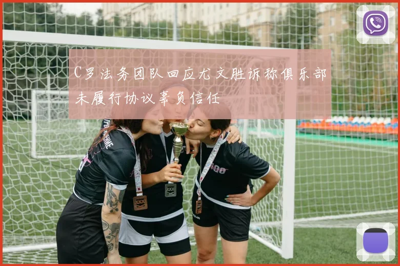 C罗法务团队回应尤文胜诉称俱乐部未履行协议辜负信任