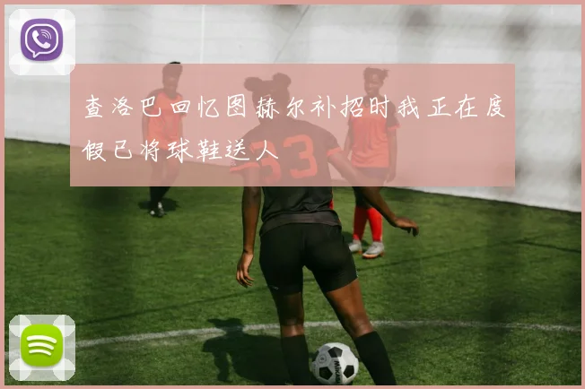 查洛巴回忆图赫尔补招时我正在度假已将球鞋送人