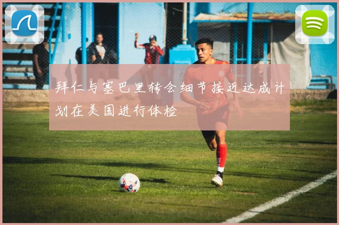 拜仁与塞巴里转会细节接近达成计划在美国进行体检