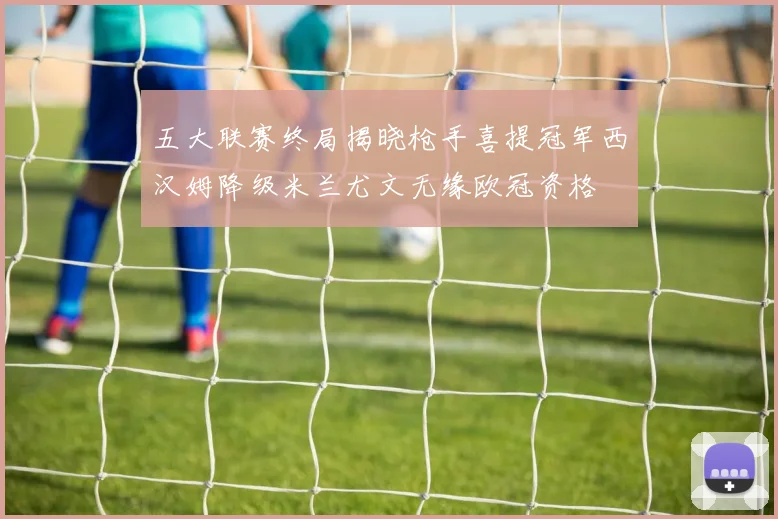 五大联赛终局揭晓枪手喜提冠军西汉姆降级米兰尤文无缘欧冠资格
