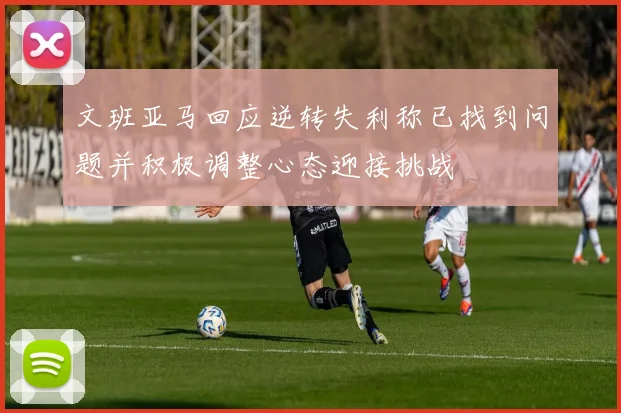 文班亚马回应逆转失利称已找到问题并积极调整心态迎接挑战