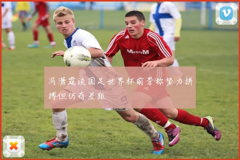 冯潇霆谈国足世界杯前景称努力拼搏但仍存差距