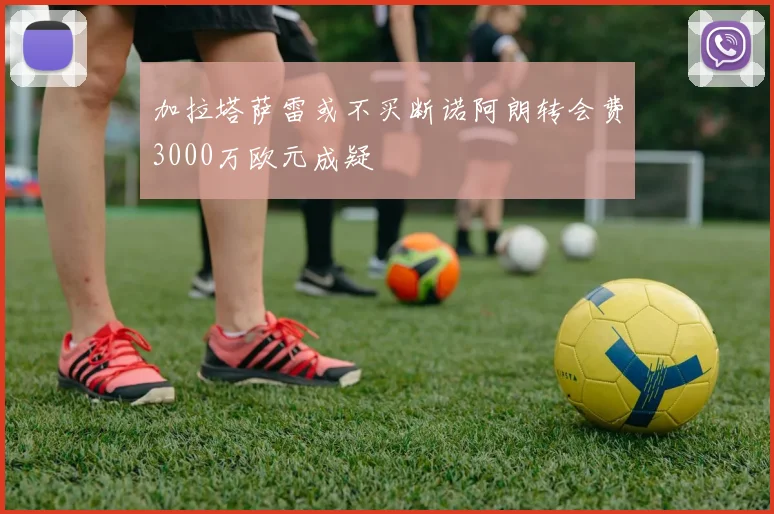 加拉塔萨雷或不买断诺阿朗转会费3000万欧元成疑