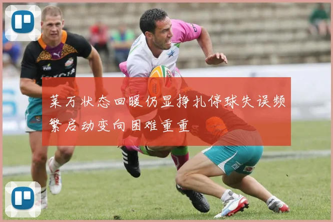 莱万状态回暖仍显挣扎停球失误频繁启动变向困难重重