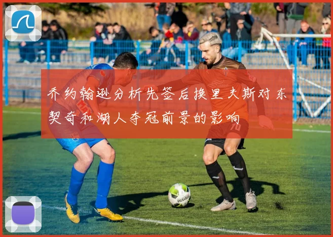 乔约翰逊分析先签后换里夫斯对东契奇和湖人夺冠前景的影响