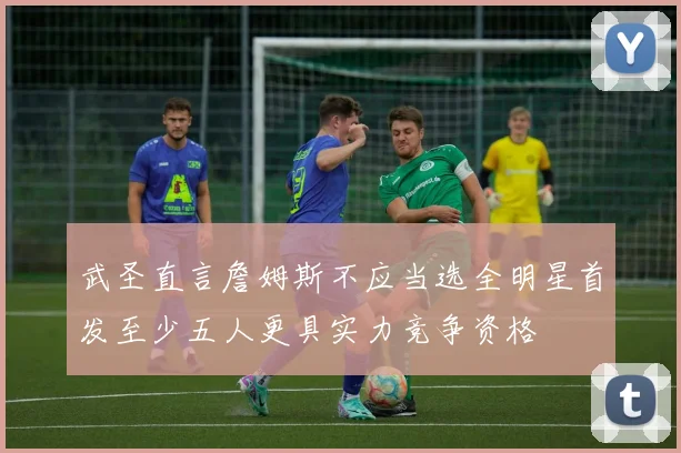武圣直言詹姆斯不应当选全明星首发至少五人更具实力竞争资格