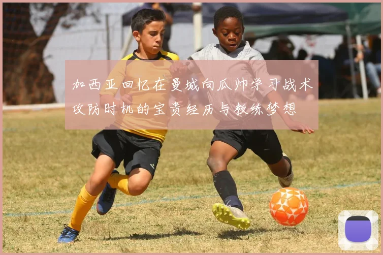 加西亚回忆在曼城向瓜帅学习战术攻防时机的宝贵经历与教练梦想