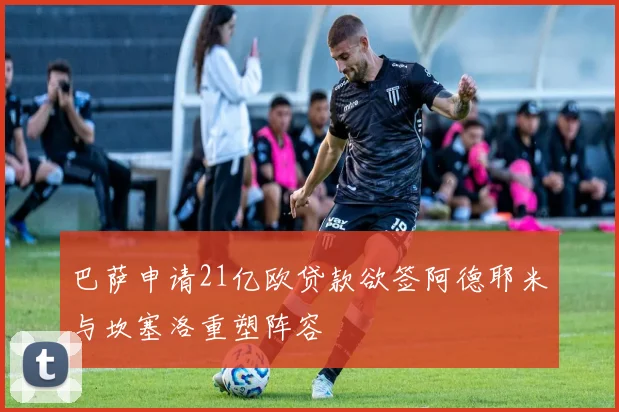 巴萨申请21亿欧贷款欲签阿德耶米与坎塞洛重塑阵容