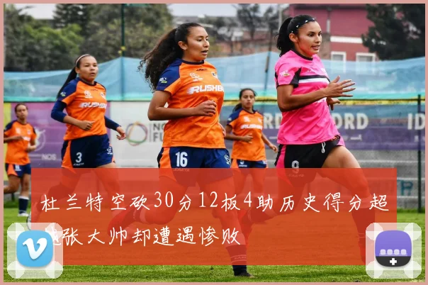 杜兰特空砍30分12板4助历史得分超越张大帅却遭遇惨败