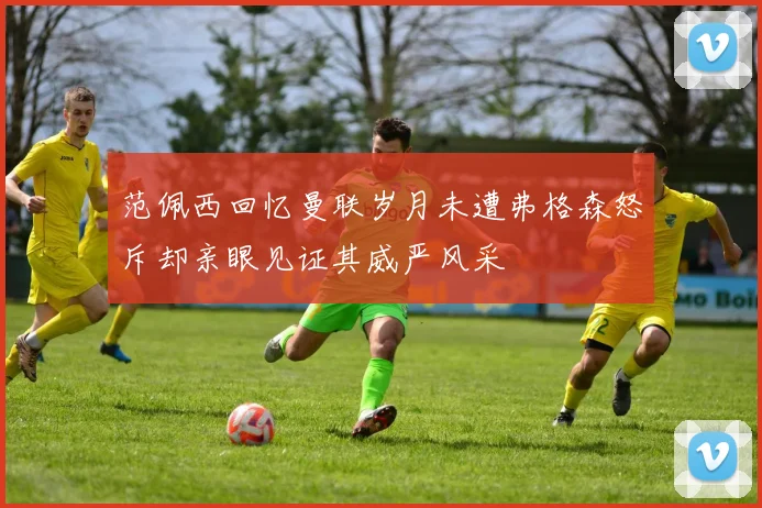 范佩西回忆曼联岁月未遭弗格森怒斥却亲眼见证其威严风采