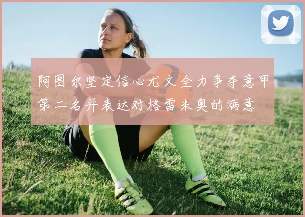 阿图尔坚定信心尤文全力争夺意甲第二名并表达对格雷米奥的满意