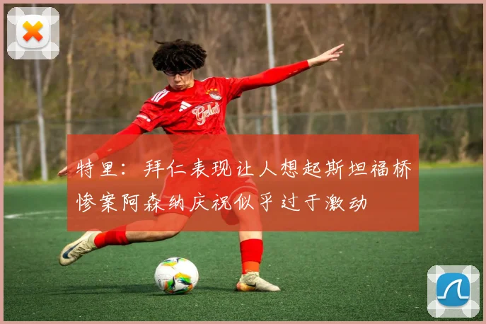 特里：拜仁表现让人想起斯坦福桥惨案阿森纳庆祝似乎过于激动