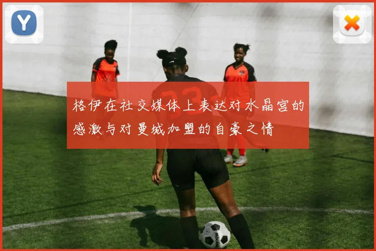 格伊在社交媒体上表达对水晶宫的感激与对曼城加盟的自豪之情