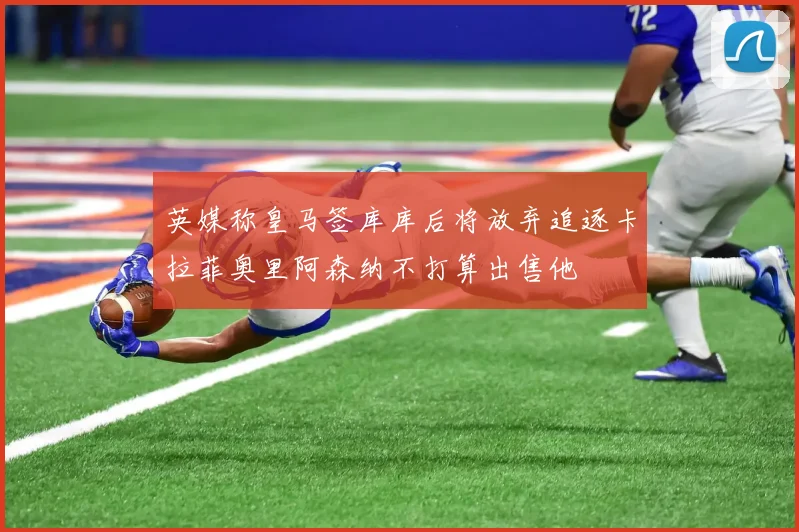 英媒称皇马签库库后将放弃追逐卡拉菲奥里阿森纳不打算出售他