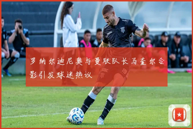 罗纳尔迪尼奥与曼联队长马奎尔合影引发球迷热议