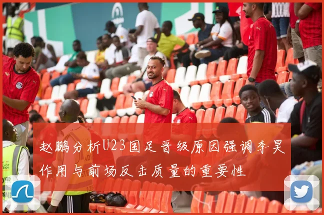 赵鹏分析U23国足晋级原因强调李昊作用与前场反击质量的重要性